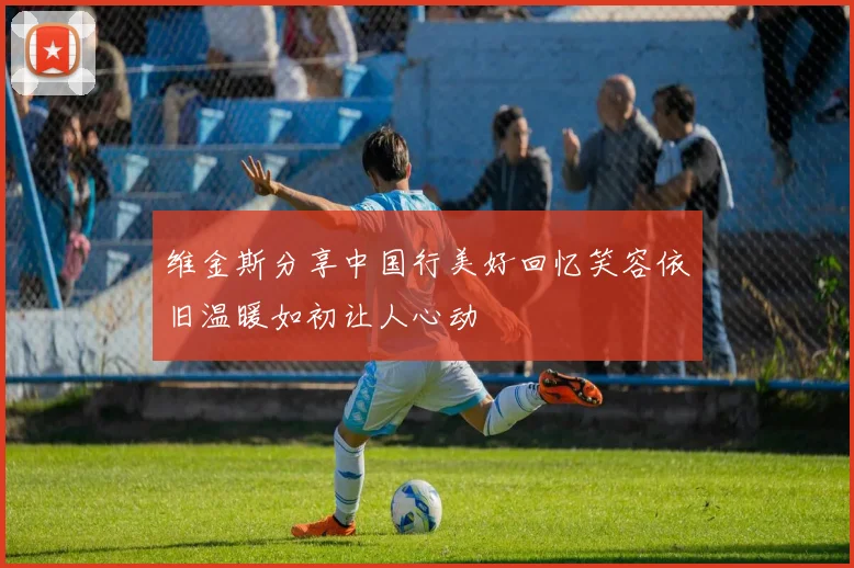 维金斯分享中国行美好回忆笑容依旧温暖如初让人心动
