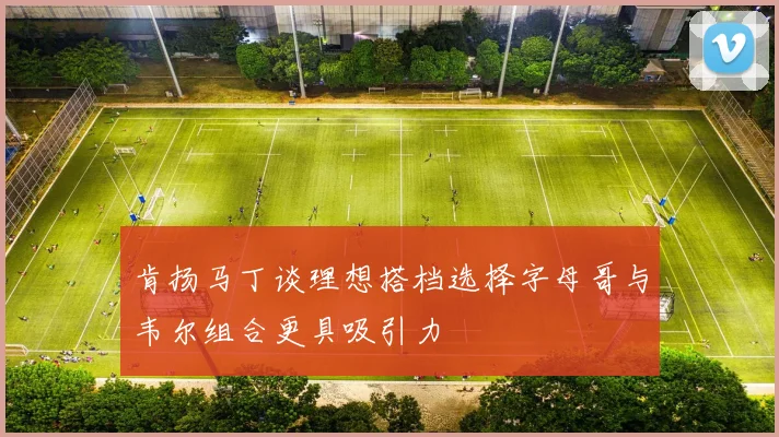 肯扬马丁谈理想搭档选择字母哥与韦尔组合更具吸引力