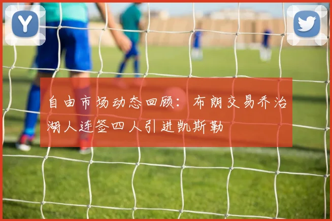 自由市场动态回顾：布朗交易乔治湖人连签四人引进凯斯勒
