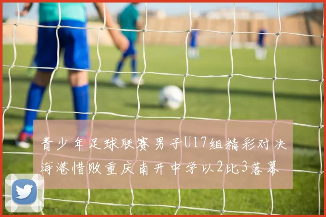 青少年足球联赛男子U17组精彩对决海港惜败重庆南开中学以2比3落幕