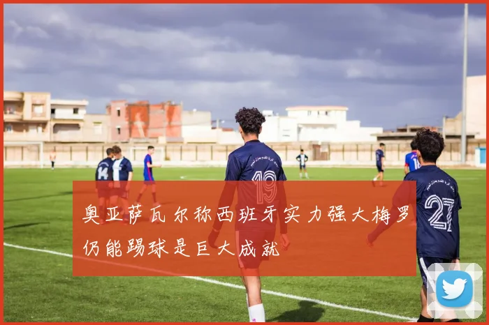 奥亚萨瓦尔称西班牙实力强大梅罗仍能踢球是巨大成就