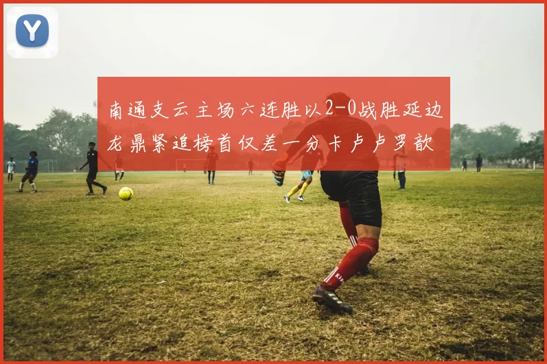 南通支云主场六连胜以2-0战胜延边龙鼎紧追榜首仅差一分卡卢卢罗歆破门助力