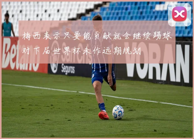 梅西表示只要能贡献就会继续踢球对下届世界杯未作远期规划