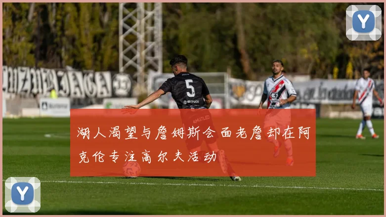 湖人渴望与詹姆斯会面老詹却在阿克伦专注高尔夫活动