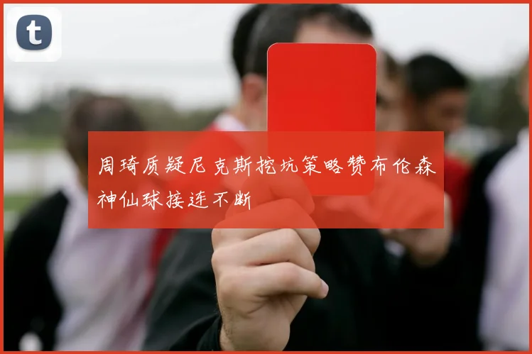 周琦质疑尼克斯挖坑策略赞布伦森神仙球接连不断