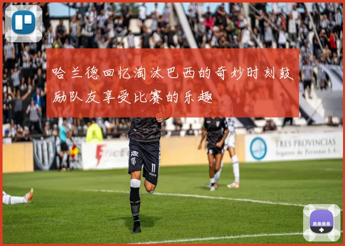 哈兰德回忆淘汰巴西的奇妙时刻鼓励队友享受比赛的乐趣