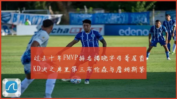 过去十年FMVP排名揭晓字母哥居首KD次之库里第三布伦森与詹姆斯紧随其后