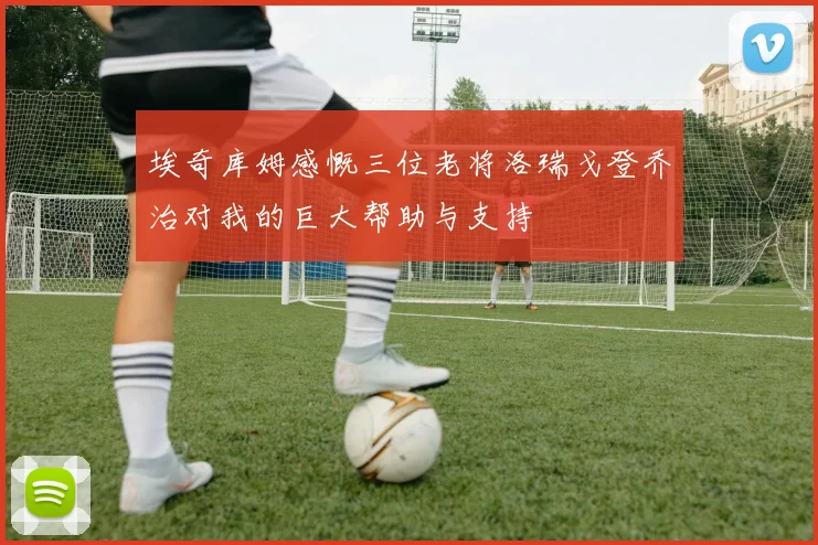 埃奇库姆感慨三位老将洛瑞戈登乔治对我的巨大帮助与支持